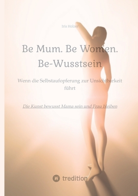 Be Mum. Be Woman. Be-Wusstsein: Wenn die Selbstaufgabe zur Unsichtbarkeit fhrt - Die Kunst bewusst Mama sein und Frau bleiben - Holzer, Iris