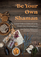 Be Your Own Shaman: A Field Guide to Utilize 101 of the World's Most Healing Plants
