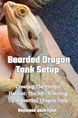 Bearded Dragon Tank Setup: Creating The Perfect Habitat: The Art Of Setting Up A Bearded Dragon Tank - Tyler, Raymond Jack