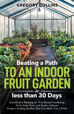 Beating a Path to an Indoor Fruit Garden in Less Than 30 Days: Growing Fruit Trees and Berries from Dirt to Harvest with Pots, Containers, and Raised Bed Gardening - Collins, Gregory