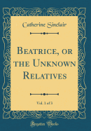 Beatrice, or the Unknown Relatives, Vol. 1 of 3 (Classic Reprint)