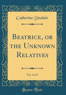 Beatrice, or the Unknown Relatives, Vol. 2 of 3 (Classic Reprint) - Sinclair, Catherine