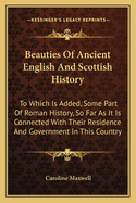Beauties of Ancient English and Scottish History: To Which Is Added, Some Part of Roman History, So Far as It Is Connected with Their Residence and Government in This Country