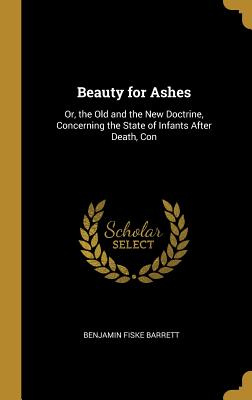 Beauty for Ashes: Or, the Old and the New Doctrine, Concerning the State of Infants After Death, Con - Barrett, Benjamin Fiske