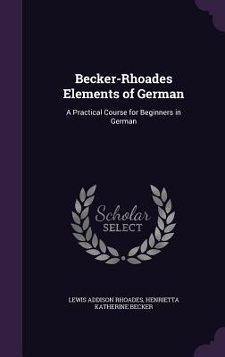 Becker-Rhoades Elements of German: A Practical Course for Beginners in German - Rhoades, Lewis Addison, and Becker, Henrietta Katherine