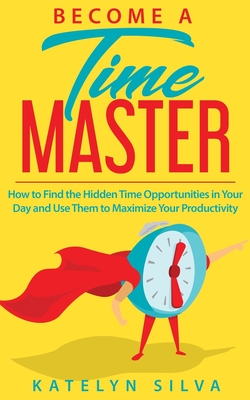 Become a Time Master: How to Find the Hidden Time Opportunities in Your Day and Use Them to Maximize Your Productivity - Silva, Katelyn