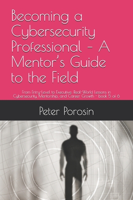 Becoming a Cybersecurity Professional - A Mentor's Guide to the Field: From Entry-Level to Executive: Real-World Lessons in Cybersecurity, Mentorship, and Career Growth - Porosin, Peter