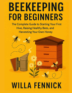 Beekeeping for Beginners: The Complete Guide to Starting Your First Hive, Raising Healthy Bees, and Harvesting Your Own Honey