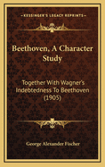 Beethoven, a Character Study: Together with Wagner's Indebtedness to Beethoven (1905)