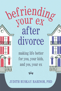 Befriending Your Ex After Divorce: Making Life Better for You, Your Kids, And, Yes, Your Ex