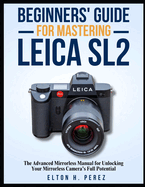 Beginners' Guide for Mastering the Leica Sl2: The Advanced Manual for Unlocking Your Mirrorless Camera's Full Potential