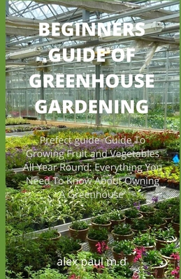 Beginners Guide of Greenhouse Gardening: Prefect guide Guide To Growing Fruit and Vegetables All Year Round: Everything You Need To Know About Owning A Greenhouse - Paul M D, Alex