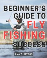 Beginner's Guide to Fly Fishing Success: Master the Art of Fly Fishing: A Comprehensive Beginner's Handbook for Achieving Tremendous Success