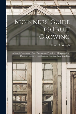 Beginners' Guide to Fruit Growing: a Simple Statement of the Elementary Practices of Propagation, Planting, Culture, Fertilization, Pruning, Spraying, Etc. - Waugh, Frank a (Frank Albert) 1869- (Creator)