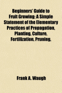 Beginners' Guide to Fruit Growing; A Simple Statement of the Elementary Practices of Propagation, Planting, Culture, Fertilization, Pruning, Spraying, Etc.
