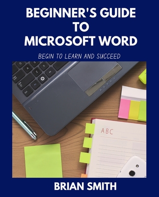 Beginner's Guide to Microsoft Word: Begin to Learn and Succeed - Smith, Brian