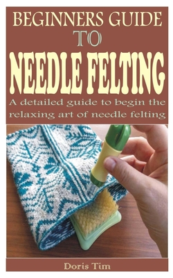 Beginners Guide to Needle Felting: A detailed guide to begin the relaxing art of needle felting - Tim, Doris