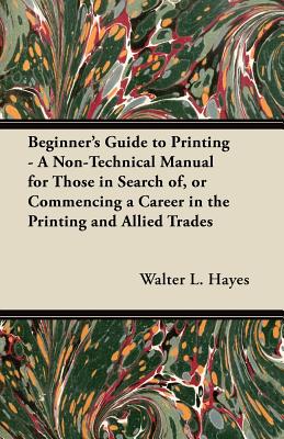 Beginner's Guide to Printing - A Non-Technical Manual for Those in Search of, or Commencing a Career in the Printing and Allied Trades - Hayes, Walter L