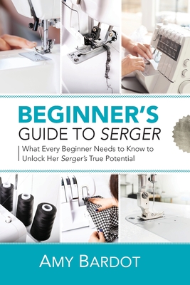 Beginner's Guide to Serger: What Every Beginner Needs to Know to Unlock Her Serger's True Potential - Bardot, Amy