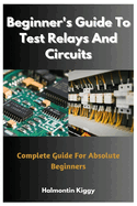 Beginner's Guide To Test Relays And Circuits: Complete Guide For Absolute Beginners