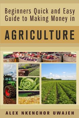 Beginners Quick and Easy Guide to Making Money in Agriculture - Uwajeh, Alex Nkenchor