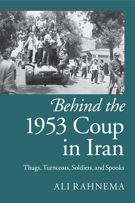 Behind the 1953 Coup in Iran: Thugs, Turncoats, Soldiers, and Spooks - Rahnema, Ali