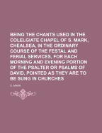 Being the Chants Used in the Colelgiate Chapel of S. Mark, Chealsea, in the Ordinary Course of the Festal and Ferial Services, for Each Morning and Evening Portion of the Psalter or Psalms of David, Pointed as They Are to Be Sung in Churches