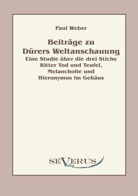 Beitr?ge zu D?rers Weltanschauung: Eine Studie ?ber die drei Stiche Ritter Tod und Teufel, Melancholie und Hieronymus im Geh?us - Weber, Paul