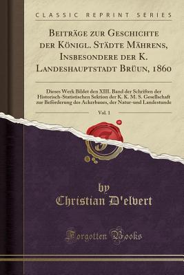 Beitr?ge zur Geschichte der Knigl. St?dte M?hrens, Insbesondere der K. Landeshauptstadt Br?un, 1860, Vol. 1: Dieses Werk Bildet den XIII. Band der Schriften der Historisch-Statistischen Sektion der K. K. M. S. Gesellschaft zur Befrderung des Ackerbaues, - D'elvert, Christian