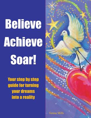Believe Achieve Soar!: Your Step by Step Guide for Turning Your Dreams into a Reality - Mills, Teresa