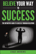 Believe Your Way to Success: The Definitive Guide to Success Through Believing: How Believing Takes You from Where You Are to Where You Want to Be