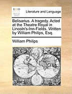 Belisarius. A Tragedy. Acted at the Theatre Royal in Lincoln's-Inn-Fields. Written by William Philips, Esq