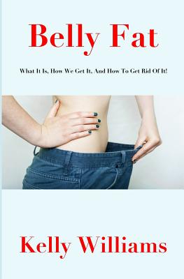 Belly Fat: What It Is, How We Get It, and How to Get Rid of It! - Williams, Kelly