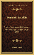 Benjamin Franklin: Printer, Statesman, Philosopher and Practical Citizen, 1706-1790