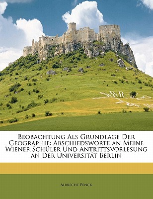 Beobachtung Als Grundlage Der Geographie: Abschiedsworte an Meine Wiener Sch?ler Und Antrittsvorlesung an Der Universit?t Berlin - Penck, Albrecht