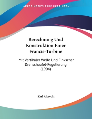 Berechnung Und Konstruktion Einer Francis-Turbine: Mit Vertikaler Welle Und Finkscher Drehschaufel-Regulierung (1904) - Albrecht, Karl