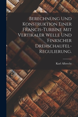 Berechnung und Konstruktion einer Francis-Turbine mit vertikaler Welle und finkscher Drehschaufel-Regulierung. - Albrecht, Karl