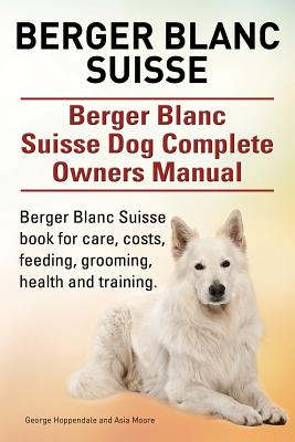 Berger Blanc Suisse. Berger Blanc Suisse Dog Complete Owners Manual. Berger Blanc Suisse book for care, costs, feeding, grooming, health and training. - Hoppendale, George, and Moore, Asia