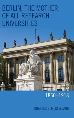 Berlin, the Mother of All Research Universities: 1860-1918 - McClelland, Charles E.