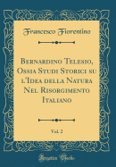 Bernardino Telesio, Ossia Studi Storici Su l'Idea Della Natura Nel Risorgimento Italiano, Vol. 2 (Classic Reprint)