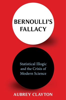 Bernoulli's Fallacy: Statistical Illogic and the Crisis of Modern Science - Clayton, Aubrey