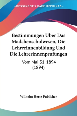 Bestimmungen Uber Das Madchenschulwesen, Die Lehrerinnenbildung Und Die Lehrerinnenprufungen: Vom Mai 31, 1894 (1894) - Wilhelm Hertz Publisher