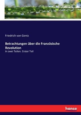 Betrachtungen ?ber die Franzsische Revolution: In zwei Teilen. Erster Teil - Von Gentz, Friedrich