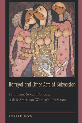 Betrayal and Other Acts of Subversion: Feminism, Sexual Politics, Asian American Women's Literature - Bow, Leslie