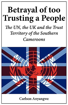 Betrayal of Too Trusting a People. The UN, the UK and the Trust Territory of the Southern Cameroons - Anyangwe, Carlson