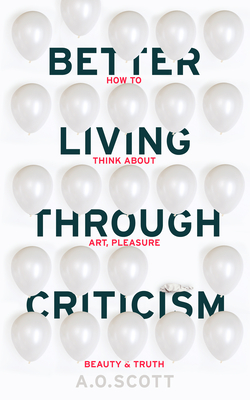 Better Living Through Criticism: How to Think about Art, Pleasure, Beauty and Truth - Scott, A. O.