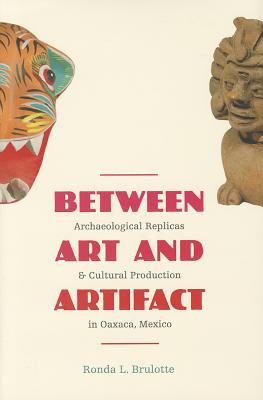 Between Art and Artifact: Archaeological Replicas and Cultural Production in Oaxaca, Mexico - Brulotte, Ronda L