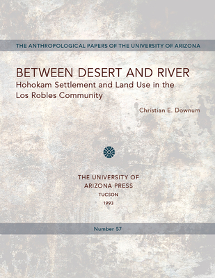 Between Desert and River: Hohokam Settlement and Land Use in the Los Robles Community Volume 57 - Downum, Christian E