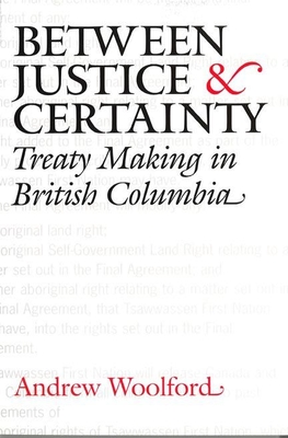 Between Justice and Certainty: Treaty Making in British Columbia - Woolford, Andrew