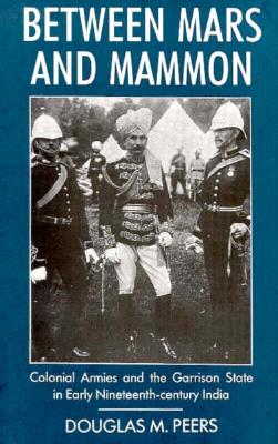 Between Mars and Mammon: Colonial Armies and the Garrison State in 19th-Century India - Peers, Douglas M
